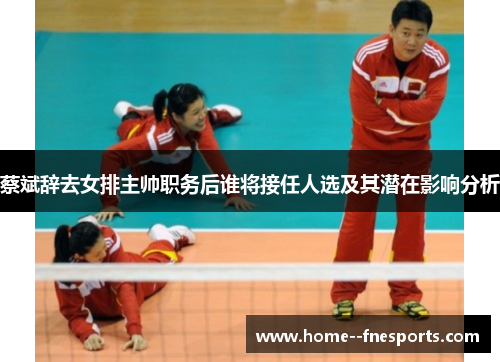蔡斌辞去女排主帅职务后谁将接任人选及其潜在影响分析