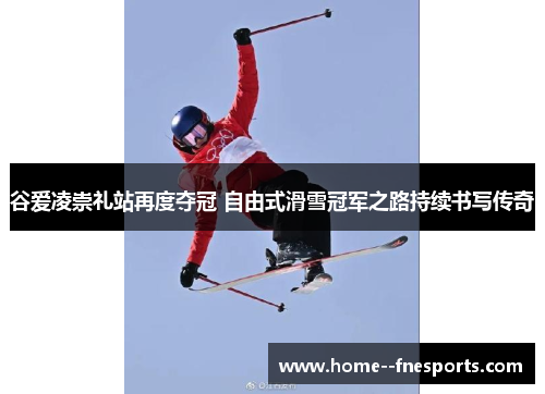 谷爱凌崇礼站再度夺冠 自由式滑雪冠军之路持续书写传奇