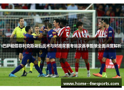 巴萨租借菲利克斯背后战术与财政双重考量及赛季前景全面深度解析