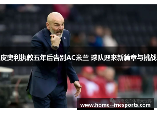 皮奥利执教五年后告别AC米兰 球队迎来新篇章与挑战